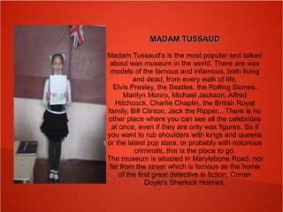 MADAM TUSSAUDMADAM TUSSAUD
Madam Tussaud's is the most popular and talked
about wax museum in the world. There are wax
models of the famous and infamous, both living
and dead, from every walk of life.
Elvis Presley, the Beatles, the Rolling Stones,
Marilyn Monro, Michael Jackson, Alfred
Hitchcock, Charlie Chaplin, the British Royal
family, Bill Clinton, Jack the Ripper... There is no
other place where you can see all the celebrities
at once, even if they are only wax figures. So if
you want to rub shoulders with kings and queens
or the latest pop stars, or probably with notorious
criminals, this is the place to go.
The museum is situated in Marylebone Road, not
far from the street which is famous as the home
of the first great detective in fiction, Conan
Doyle's Sherlock Holmes.
 