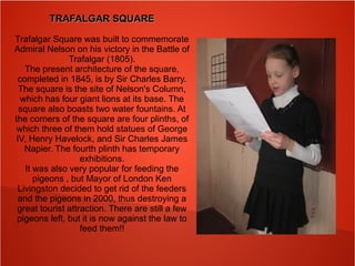 TRAFALGAR SQUARETRAFALGAR SQUARE
Trafalgar Square was built to commemorate
Admiral Nelson on his victory in the Battle of
Trafalgar (1805).
The present architecture of the square,
completed in 1845, is by Sir Charles Barry.
The square is the site of Nelson's Column,
which has four giant lions at its base. The
square also boasts two water fountains. At
the corners of the square are four plinths, of
which three of them hold statues of George
IV, Henry Havelock, and Sir Charles James
Napier. The fourth plinth has temporary
exhibitions.
It was also very popular for feeding the
pigeons , but Mayor of London Ken
Livingston decided to get rid of the feeders
and the pigeons in 2000, thus destroying a
great tourist attraction. There are still a few
pigeons left, but it is now against the law to
feed them!!
 