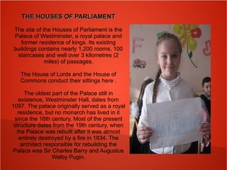 THE HOUSES OF PARLIAMENTTHE HOUSES OF PARLIAMENT
The site of the Houses of Parliament is the
Palace of Westminster, a royal palace and
former residence of kings. Its existing
buildings contains nearly 1,200 rooms, 100
staircases and well over 3 kilometres (2
miles) of passages.
The House of Lords and the House of
Commons conduct their sittings here .
The oldest part of the Palace still in
existence, Westminster Hall, dates from
1097. The palace originally served as a royal
residence, but no monarch has lived in it
since the 16th century. Most of the present
structure dates from the 19th century, when
the Palace was rebuilt after it was almost
entirely destroyed by a fire in 1834. The
architect responsible for rebuilding the
Palace was Sir Charles Barry and Augustus
Welby Pugin.
 