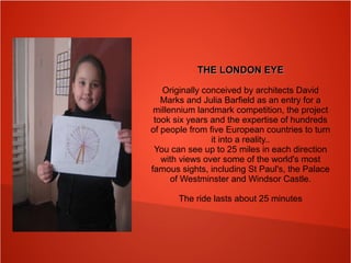 THE LONDON EYETHE LONDON EYE
Originally conceived by architects David
Marks and Julia Barfield as an entry for a
millennium landmark competition, the project
took six years and the expertise of hundreds
of people from five European countries to turn
it into a reality..
You can see up to 25 miles in each direction
with views over some of the world's most
famous sights, including St Paul's, the Palace
of Westminster and Windsor Castle.
The ride lasts about 25 minutes
 