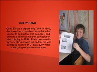 CUTTY SARKCUTTY SARK
Cutty Sark is a clipper ship. Built in 1869,
she served as a merchant vessel (the last
clipper to be built for that purpose), and
then as a training ship until being put on
public display in 1954. She is preserved in
dry dock at Greenwich in London, but was
damaged in a fire on 21 May 2007 while
undergoing extensive restoration.
 