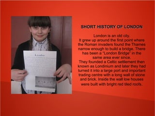 SHORT HISTORY OF LONDONSHORT HISTORY OF LONDON
London is an old city.
It grew up around the first point where
the Roman invaders found the Thames
narrow enough to build a bridge. There
has been a “London Bridge” in the
same area ever since.
They founded a Celtic settlement then
known as Londinium and later they had
turned it into a large port and important
trading centre with a long wall of stone
and brick. Inside the wall low houses
were built with bright red tiled roofs.
 