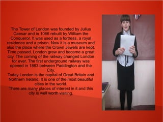 The Tower of London was founded by Julius
Caesar and in 1066 rebuilt by William the
Conqueror. It was used as a fortress, a royal
residence and a prison. Now it is a museum and
also the place where the Crown Jewels are kept.
Time passed. London grew and became a great
city. The coming of the railway changed London
for ever. The first underground railway was
opened in 1863 between Paddington and the
City.
Today London is the capital of Great Britain and
Northern Ireland. It is one of the most beautiful
cities in the world.
There are many places of interest in it and this
city is well worth visiting.
 