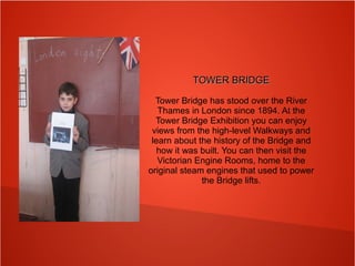TOWER BRIDGETOWER BRIDGE
Tower Bridge has stood over the River
Thames in London since 1894. At the
Tower Bridge Exhibition you can enjoy
views from the high-level Walkways and
learn about the history of the Bridge and
how it was built. You can then visit the
Victorian Engine Rooms, home to the
original steam engines that used to power
the Bridge lifts.
 