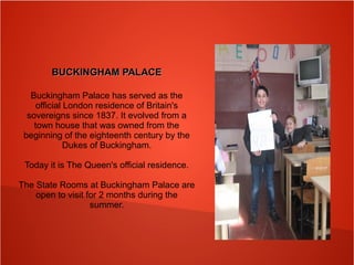 BUCKINGHAM PALACEBUCKINGHAM PALACE
Buckingham Palace has served as the
official London residence of Britain's
sovereigns since 1837. It evolved from a
town house that was owned from the
beginning of the eighteenth century by the
Dukes of Buckingham.
Today it is The Queen's official residence.
The State Rooms at Buckingham Palace are
open to visit for 2 months during the
summer.
 