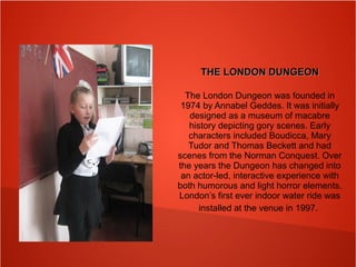 THE LONDON DUNGEONTHE LONDON DUNGEON
The London Dungeon was founded in
1974 by Annabel Geddes. It was initially
designed as a museum of macabre
history depicting gory scenes. Early
characters included Boudicca, Mary
Tudor and Thomas Beckett and had
scenes from the Norman Conquest. Over
the years the Dungeon has changed into
an actor-led, interactive experience with
both humorous and light horror elements.
London’s first ever indoor water ride was
installed at the venue in 1997.
 