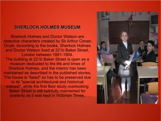 SHERLOCK HOLMES MUSEUMSHERLOCK HOLMES MUSEUM
Sherlock Holmes and Doctor Watson are
detective characters created by Sir Arthur Conan
Doyle. According to the books, Sherlock Holmes
and Doctor Watson lived at 221b Baker Street,
London between 1881-1904.
The building at 221b Baker Street is open as a
museum dedicated to the life and times of
Sherlock Holmes, and the interior has been
maintained as described in the published stories.
The house is "listed" so has to be preserved due
to its "special architectural and historical
interest", while the first floor study overlooking
Baker Street is still faithfully maintained for
posterity as it was kept in Victorian Times.
 