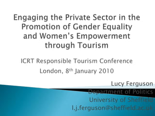Engaging the Private Sector in the Promotion of Gender Equality and Women’s Empowerment through TourismICRT Responsible Tourism ConferenceLondon, 8th January 2010 Lucy Ferguson Department of Politics University of Sheffield l.j.ferguson@sheffield.ac.uk 