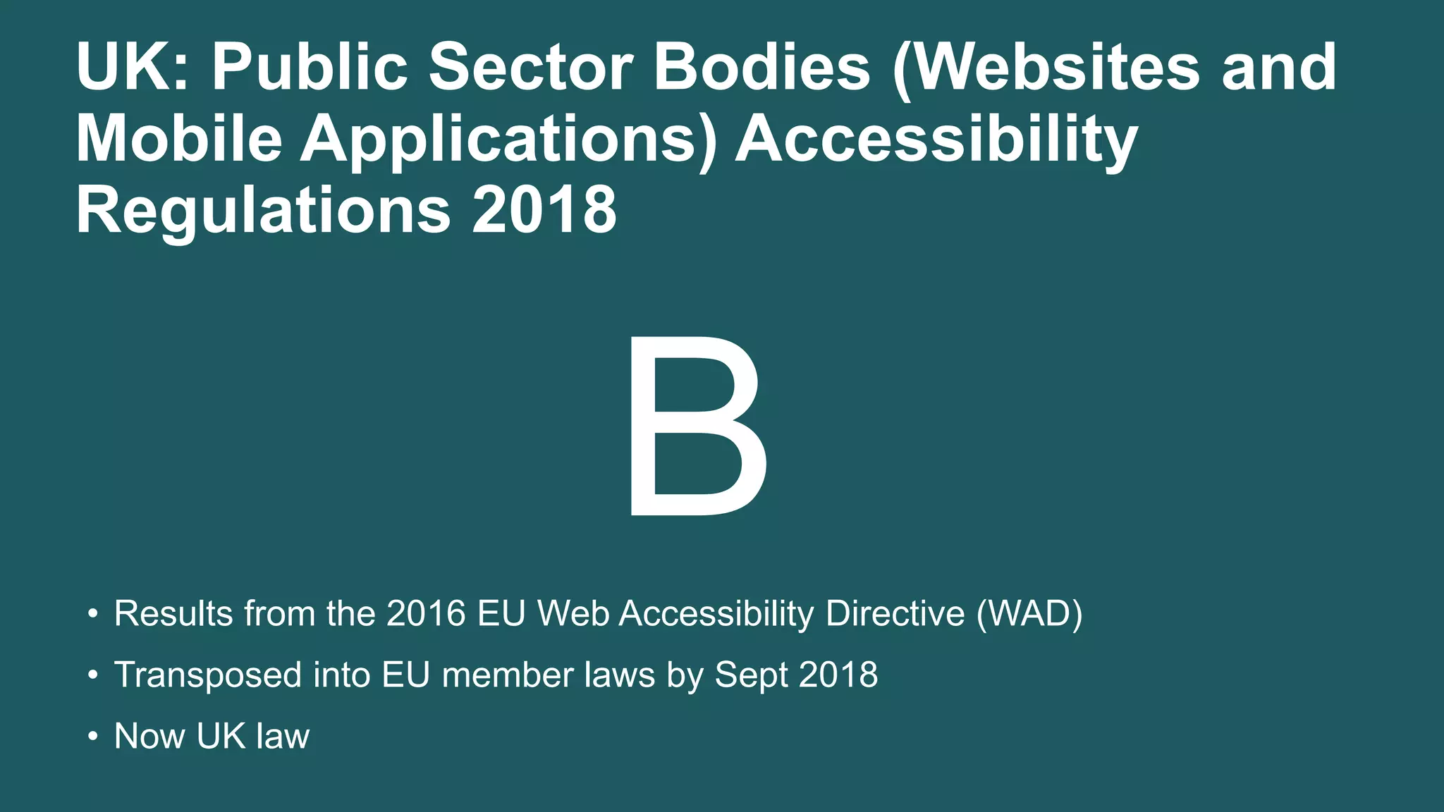 UK: Public Sector Bodies (Websites and
Mobile Applications) Accessibility
Regulations 2018
B• Results from the 2016 EU Web Accessibility Directive (WAD)
• Transposed into EU member laws by Sept 2018
• Now UK law
 