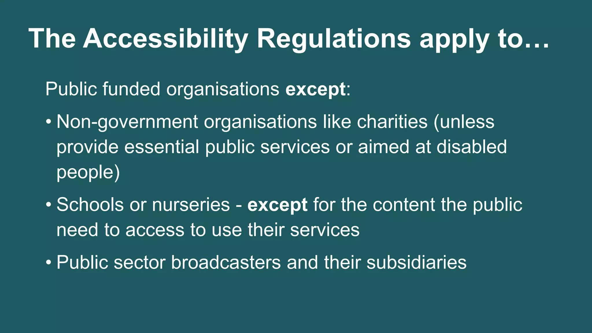 The Accessibility Regulations apply to…
Public funded organisations except:
• Non-government organisations like charities (unless
provide essential public services or aimed at disabled
people)
• Schools or nurseries - except for the content the public
need to access to use their services
• Public sector broadcasters and their subsidiaries
 