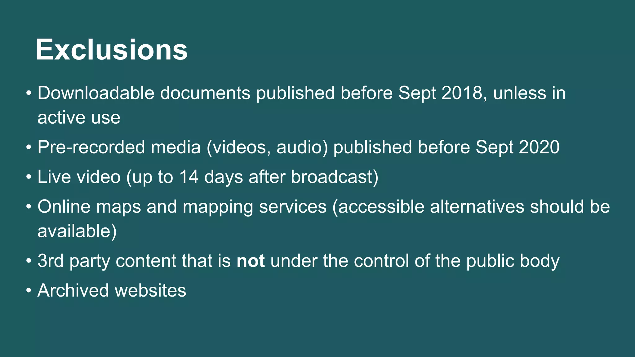 Exclusions
• Downloadable documents published before Sept 2018, unless in
active use
• Pre-recorded media (videos, audio) published before Sept 2020
• Live video (up to 14 days after broadcast)
• Online maps and mapping services (accessible alternatives should be
available)
• 3rd party content that is not under the control of the public body
• Archived websites
 