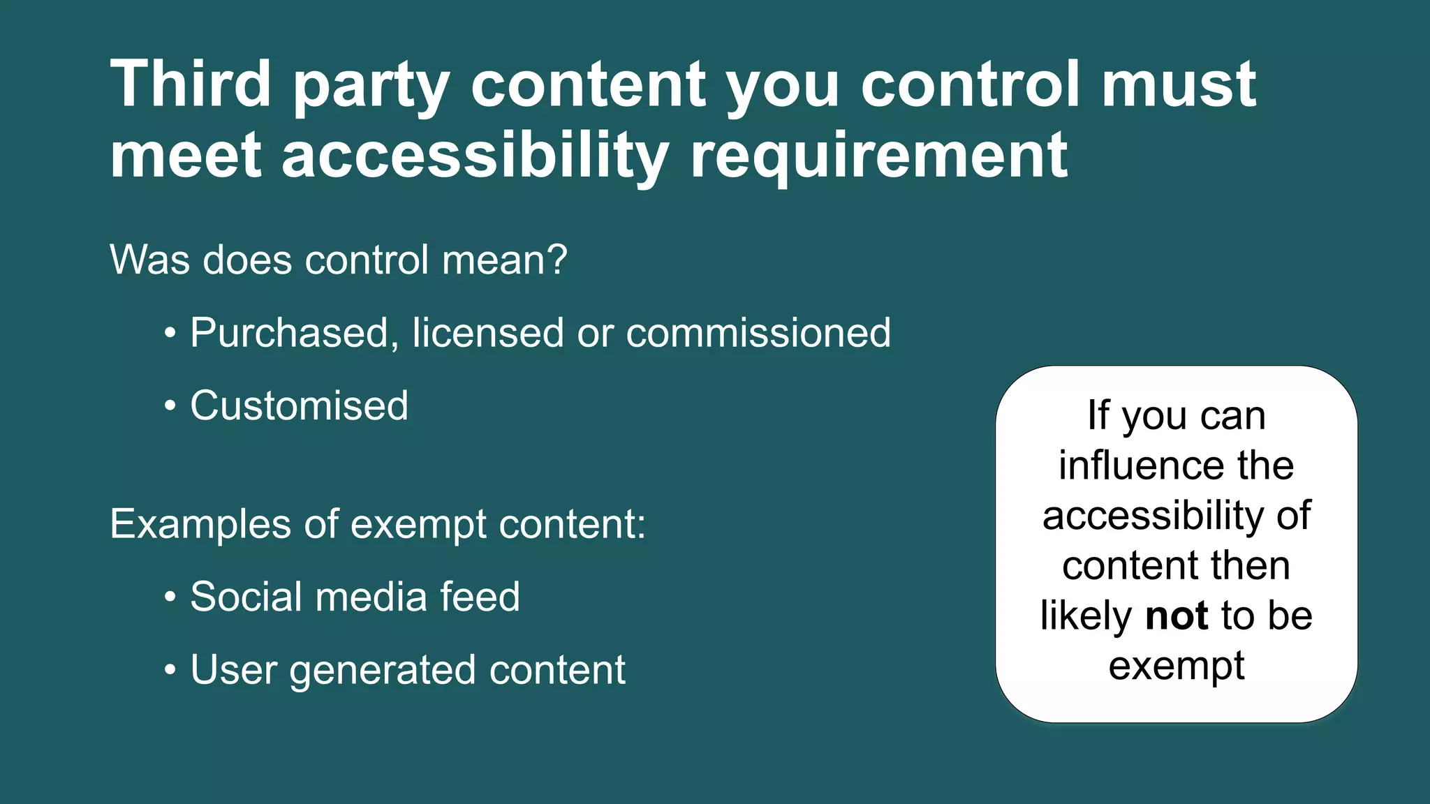 Third party content you control must
meet accessibility requirement
Was does control mean?
• Purchased, licensed or commissioned
• Customised
Examples of exempt content:
• Social media feed
• User generated content
If you can
influence the
accessibility of
content then
likely not to be
exempt
 