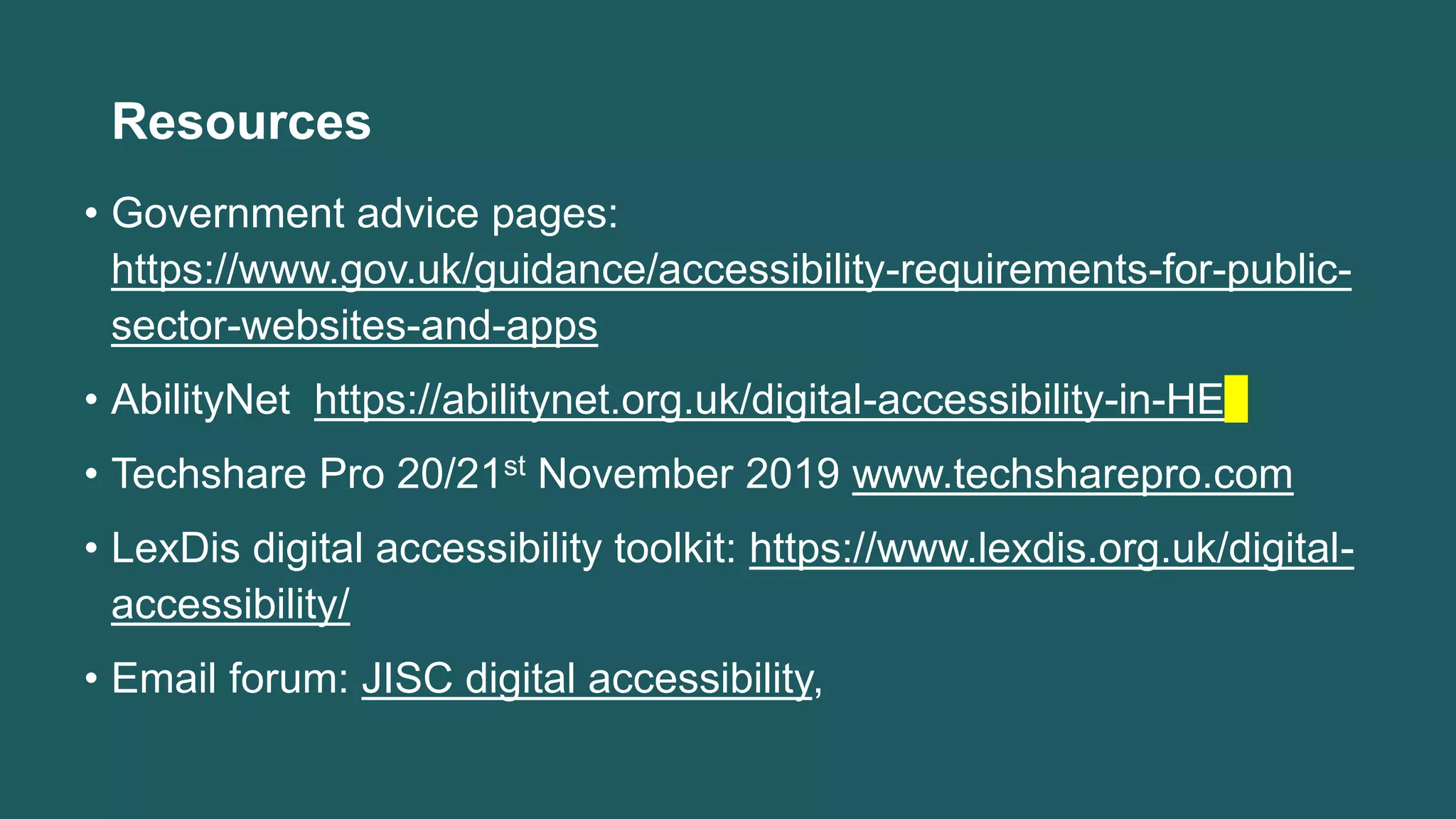 Resources
• Government advice pages:
https://www.gov.uk/guidance/accessibility-requirements-for-public-
sector-websites-and-apps
• AbilityNet https://abilitynet.org.uk/digital-accessibility-in-HE
• Techshare Pro 20/21st November 2019 www.techsharepro.com
• LexDis digital accessibility toolkit: https://www.lexdis.org.uk/digital-
accessibility/
• Email forum: JISC digital accessibility,
 