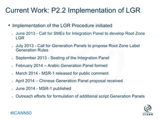 Text
#ICANN50
Current Work: P2.2 Implementation of LGR
•  Implementation of the LGR Procedure initiated
o  June 2013 - Call for SMEs for Integration Panel to develop Root Zone
LGR
o  July 2013 - Call for Generation Panels to propose Root Zone Label
Generation Rules
o  September 2013 - Seating of the Integration Panel
o  February 2014 – Arabic Generation Panel formed
o  March 2014 - MSR-1 released for public comment
o  April 2014 – Chinese Generation Panel proposal received
o  June 2014 - MSR-1 published
o  Outreach efforts for formulation of additional script Generation Panels
 