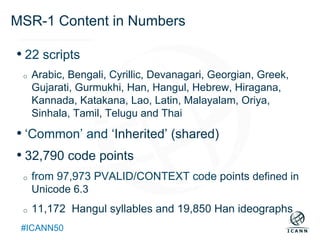 Text
#ICANN50
MSR-1 Content in Numbers
• 22 scripts
o  Arabic, Bengali, Cyrillic, Devanagari, Georgian, Greek,
Gujarati, Gurmukhi, Han, Hangul, Hebrew, Hiragana,
Kannada, Katakana, Lao, Latin, Malayalam, Oriya,
Sinhala, Tamil, Telugu and Thai
• ‘Common’ and ‘Inherited’ (shared)
• 32,790 code points
o  from 97,973 PVALID/CONTEXT code points defined in
Unicode 6.3
o  11,172 Hangul syllables and 19,850 Han ideographs
 