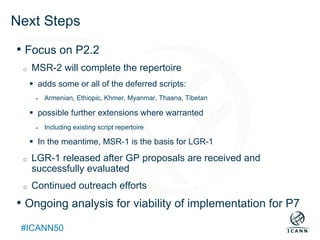 Text
#ICANN50
Next Steps
• Focus on P2.2
o  MSR-2 will complete the repertoire
§  adds some or all of the deferred scripts:
§  Armenian, Ethiopic, Khmer, Myanmar, Thaana, Tibetan
§  possible further extensions where warranted
§  Including existing script repertoire
§  In the meantime, MSR-1 is the basis for LGR-1
o  LGR-1 released after GP proposals are received and
successfully evaluated
o  Continued outreach efforts
• Ongoing analysis for viability of implementation for P7
 