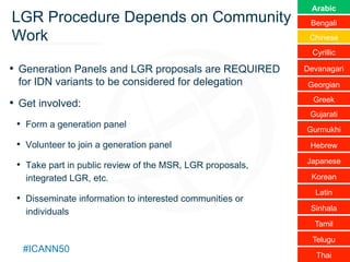 Text
#ICANN50
LGR Procedure Depends on Community
Work
•  Generation Panels and LGR proposals are REQUIRED
for IDN variants to be considered for delegation
•  Get involved:
•  Form a generation panel
•  Volunteer to join a generation panel
•  Take part in public review of the MSR, LGR proposals,
integrated LGR, etc.
•  Disseminate information to interested communities or
individuals
Arabic
Bengali
Chinese
Cyrillic
Devanagari
Georgian
Greek
Gujarati
Gurmukhi
Hebrew
Japanese
Korean
Latin
Sinhala
Tamil
Telugu
Thai
 