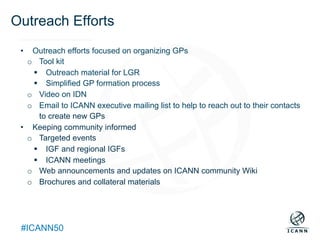 Text
#ICANN50
Outreach Efforts
•  Outreach efforts focused on organizing GPs
o  Tool kit
§  Outreach material for LGR
§  Simplified GP formation process
o  Video on IDN
o  Email to ICANN executive mailing list to help to reach out to their contacts
to create new GPs
•  Keeping community informed
o  Targeted events
§  IGF and regional IGFs
§  ICANN meetings
o  Web announcements and updates on ICANN community Wiki
o  Brochures and collateral materials
 