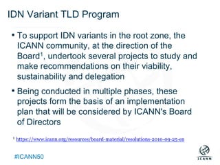 Text
#ICANN50
IDN Variant TLD Program
• To support IDN variants in the root zone, the
ICANN community, at the direction of the
Board1, undertook several projects to study and
make recommendations on their viability,
sustainability and delegation
• Being conducted in multiple phases, these
projects form the basis of an implementation
plan that will be considered by ICANN's Board
of Directors
1 https://www.icann.org/resources/board-material/resolutions-2010-09-25-en
 
