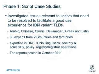 Text
#ICANN50
Phase 1: Script Case Studies
• Investigated issues relevant to scripts that need
to be resolved to facilitate a good user
experience for IDN variant TLDs
o  Arabic, Chinese, Cyrillic, Devanagari, Greek and Latin
o  66 experts from 29 countries and territories
o  expertise in DNS, IDNs, linguistics, security &
scalability, policy, registry/registrar operations
o  The reports posted in October 2011
 