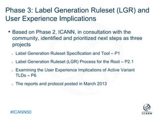 Text
#ICANN50
Phase 3: Label Generation Ruleset (LGR) and
User Experience Implications
•  Based on Phase 2, ICANN, in consultation with the
community, identified and prioritized next steps as three
projects
o  Label Generation Ruleset Specification and Tool – P1
o  Label Generation Ruleset (LGR) Process for the Root – P2.1
o  Examining the User Experience Implications of Active Variant
TLDs – P6
o  The reports and protocol posted in March 2013
 