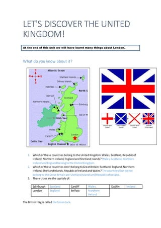 LET'S DISCOVER THE UNITED
KINGDOM!
At the end of this unit we will have learnt many things about London.
What do you know about it?
1. Whichof these countriesbelong tothe UnitedKingdom:Wales,Scotland,Republicof
Ireland,NorthernIreland,EnglandandShetlandIslands? Wales,Scotland,Northern
IrelandandEnglandbelongtothe UnitedKingdom.
2. Whichof these countries don’tbelongtoGreatBritain:Scotland,England,Northern
Ireland,ShetlandIslands,Republicof Irelandand Wales?The countriesthatdonot
belongtothe Great Britainare ShetlandIslandsandRepublicof Ireland.
3. These citiesare the capitalsof:
Edinburgh Scotland Cardiff Wales Dublin Ireland
London England Belfast Northern
Ireland
The BritishFlagis called the UnionJack.
 