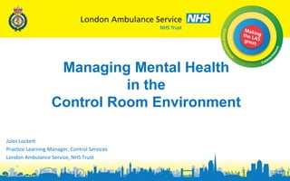 Jules Lockett
Practice Learning Manager, Control Services
London Ambulance Service, NHS Trust
Managing Mental Health
in the
Control Room Environment
 