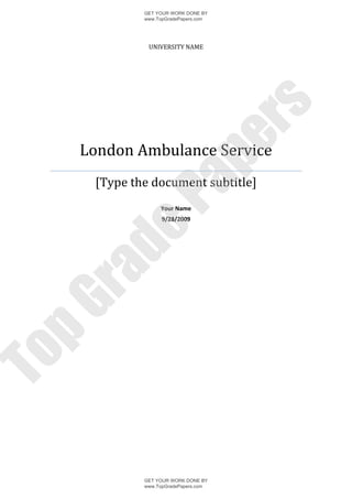 GET YOUR WORK DONE BY
              www.TopGradePapers.com




               UNIVERSITY NAME




                           rs
                        pe
     London Ambulance Service
      [Type the document subtitle]
            Pa     Your Name
                    9/28/2009
     de
 ra
pG
To




              GET YOUR WORK DONE BY
              www.TopGradePapers.com
 