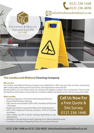 0121 236 1448
0121 236 4050
info@londonandmidland.co.uk
The London and Midland Cleaning Company
Who we are:
The London and Midland Cleaning Company was established in 1897 and since then we have continued to
offer a high quality cleaning service to business and organisations across the UK.
We take pride in our core values which are: honesty and integrity, customer focus and passion. These are the
driving forces which allow us to provide the consistent, reliable and quality service that we are proud to offer.
What we offer:
• Extensive Experience of Commercial & Industrial Cleaning.
• Reach & Wash Window Cleaning
• Fully Trained and Specialist Staff to BICS Standards & NVQ level
2 Standards.
• Regular Site Audits to Guarantee High Levels of Maintenance.
• HVCA, TR19 Registered Cleaning Company. CHAS & Trustmark
Accredited.
• Daily, weekly, one-off or ad-hoc cleaning depending on your
requirements.
• Flexibility in the way that we work: Listening to our clients individual needs.
• Free Advice & Guidance Regarding Policies & Laws about Cleaning.
0121 236 1448 or 0121 236 4050 info@londonandmidland.co.uk
Call Us Now For
a Free Quote &
Site Survey
0121 236 1448
 