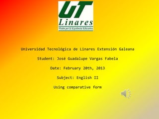 Universidad Tecnológica de Linares Extensión Galeana

       Student: José Guadalupe Vargas Fabela

             Date: February 20th, 2013

                Subject: English II

               Using comparative form
 