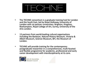 •

The TECHNE consortium is a graduate training hub for London
and the South East, led by Royal Holloway University of
London with six partner universities: Brighton, Kingston,
Roehampton, Royal College of Art, Surrey, University of the
Arts London.

•

13 partners from world-leading cultural organisations
including the Barbican, Natural History Museum, Victoria &
Albert Museum, Science Museum, BFI, the Museum of
London.

•

TECHNE will provide training for the contemporary
postgraduate researcher in a comprehensive, multi-faceted
and flexible programme for academic, professional and early
career development with interdisciplinarity at its core.

 
