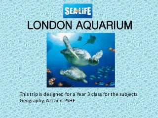 This trip is designed for a Year 3 class for the subjects
Geography, Art and PSHE
LONDON AQUARIUM
 