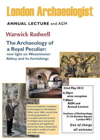ANNUAL LECTURE and AGM

Warwick Rodwell
The Archaeology of
a Royal Peculiar:
new light on Westminster
Abbey and its furnishings




                                           22nd May 2012
                                           6.30pm
                                              wine reception
                                           7.00pm
                                              AGM and
           Warwick Rodwell, Consultant        Annual Lecture
           Archaeologist at Westminster
           Abbey since 2004, reveals how
                                           Institute of Archaeology
           recent programmes of
                                              31-34 Gordon Square
           excavation and non-invasive
                                                       London WC1
           techniques have uncovered
           exceptional and significant
           discoveries from a Saxon door
                                                free of charge
           and walls to medieval tombs            all welcome
           and Tudor towers.
 