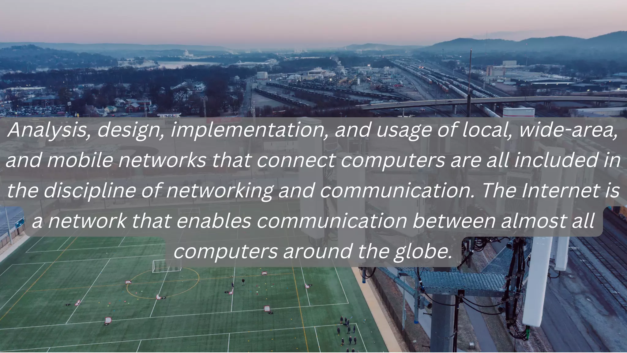 Analysis, design, implementation, and usage of local, wide-area,
and mobile networks that connect computers are all included in
the discipline of networking and communication. The Internet is
a network that enables communication between almost all
computers around the globe.
 
