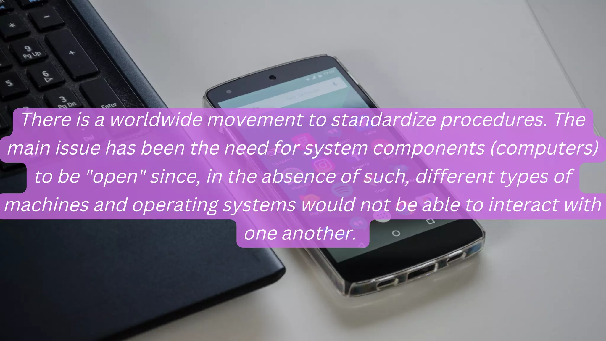 There is a worldwide movement to standardize procedures. The
main issue has been the need for system components (computers)
to be "open" since, in the absence of such, different types of
machines and operating systems would not be able to interact with
one another.
 