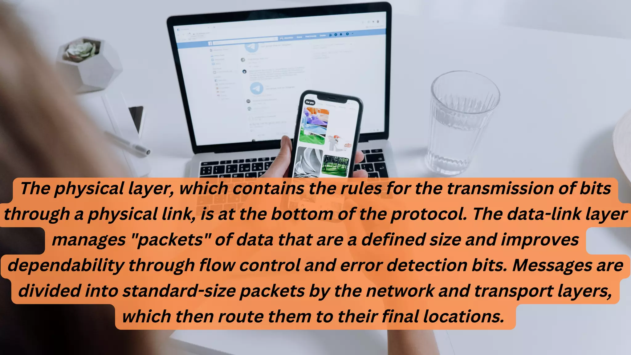 The physical layer, which contains the rules for the transmission of bits
through a physical link, is at the bottom of the protocol. The data-link layer
manages "packets" of data that are a defined size and improves
dependability through flow control and error detection bits. Messages are
divided into standard-size packets by the network and transport layers,
which then route them to their final locations.
 