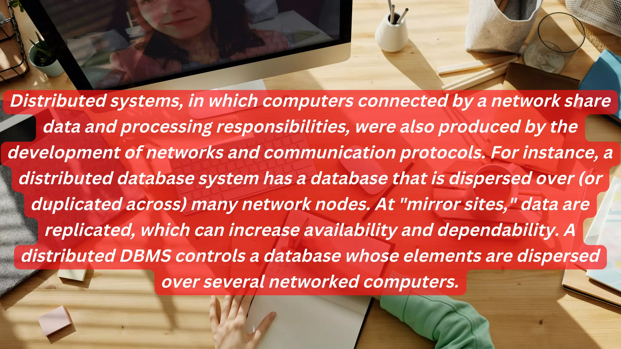Distributed systems, in which computers connected by a network share
data and processing responsibilities, were also produced by the
development of networks and communication protocols. For instance, a
distributed database system has a database that is dispersed over (or
duplicated across) many network nodes. At "mirror sites," data are
replicated, which can increase availability and dependability. A
distributed DBMS controls a database whose elements are dispersed
over several networked computers.
 