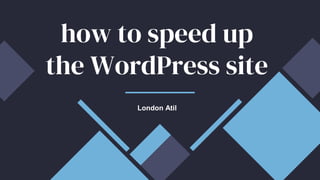 how to speed up
the WordPress site
London Atil
 