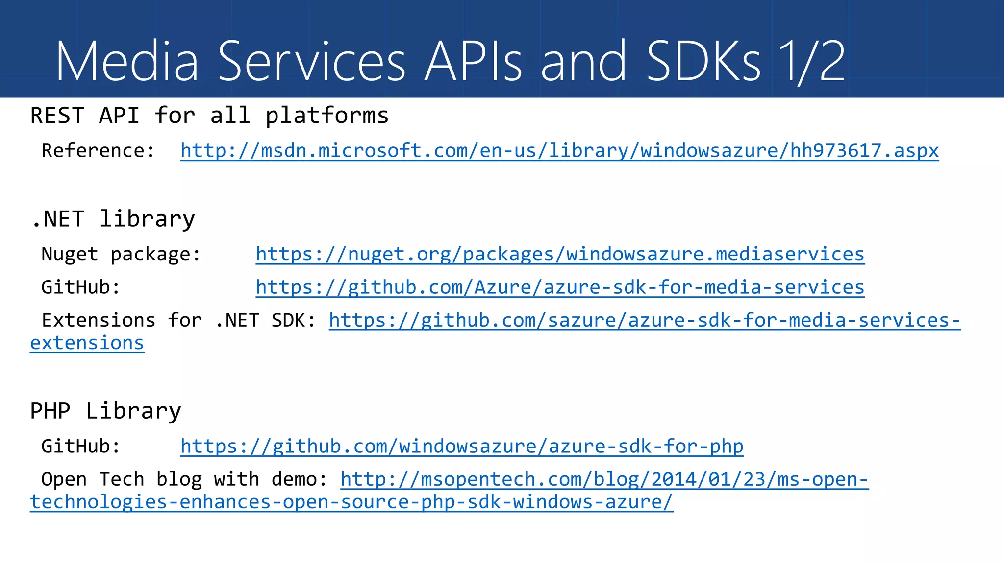 Media Services APIs and SDKs 1/2
http://msdn.microsoft.com/en-us/library/windowsazure/hh973617.aspx
https://nuget.org/packages/windowsazure.mediaservices
https://github.com/Azure/azure-sdk-for-media-services
https://github.com/sazure/azure-sdk-for-media-services-
extensions
https://github.com/windowsazure/azure-sdk-for-php
http://msopentech.com/blog/2014/01/23/ms-open-
technologies-enhances-open-source-php-sdk-windows-azure/
 