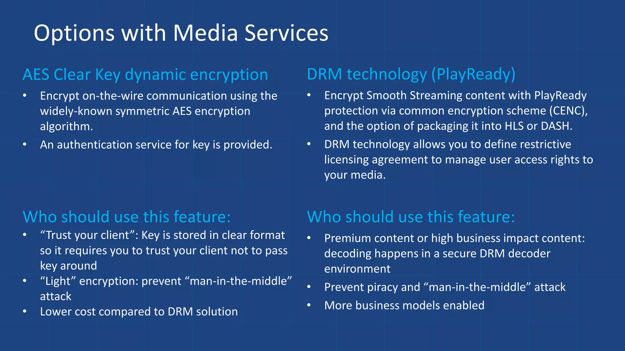Options with Media Services
AES Clear Key dynamic encryption
• Encrypt on-the-wire communication using the
widely-known symmetric AES encryption
algorithm.
• An authentication service for key is provided.
DRM technology (PlayReady)
• Encrypt Smooth Streaming content with PlayReady
protection via common encryption scheme (CENC),
and the option of packaging it into HLS or DASH.
• DRM technology allows you to define restrictive
licensing agreement to manage user access rights to
your media.
Who should use this feature:
• “Trust your client”: Key is stored in clear format
so it requires you to trust your client not to pass
key around
• “Light” encryption: prevent “man-in-the-middle”
attack
• Lower cost compared to DRM solution
Who should use this feature:
• Premium content or high business impact content:
decoding happens in a secure DRM decoder
environment
• Prevent piracy and “man-in-the-middle” attack
• More business models enabled
 