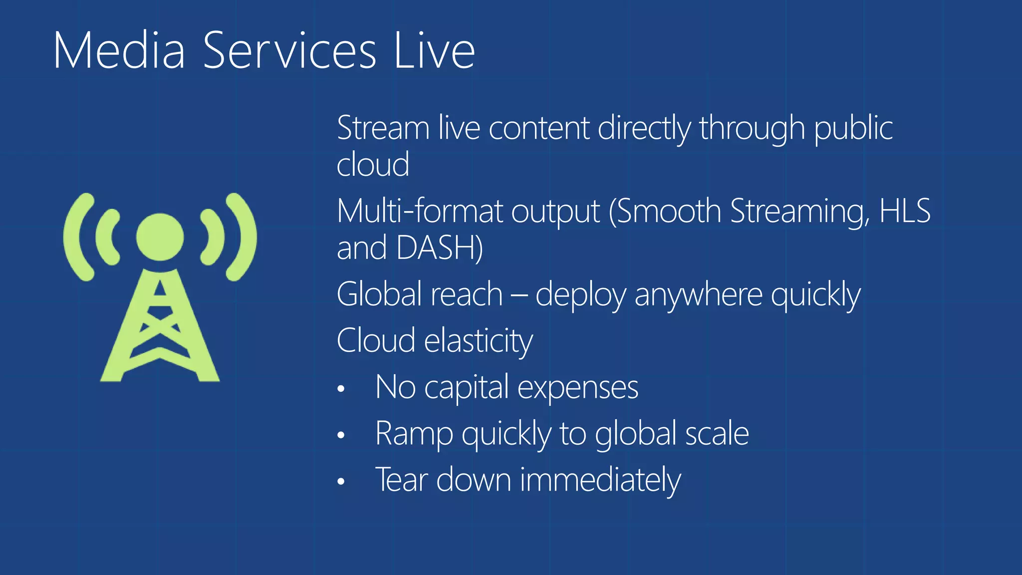 Media Services Live
Stream live content directly through public
cloud
Multi-format output (Smooth Streaming, HLS
and DASH)
Global reach – deploy anywhere quickly
Cloud elasticity
• No capital expenses
• Ramp quickly to global scale
• Tear down immediately
 