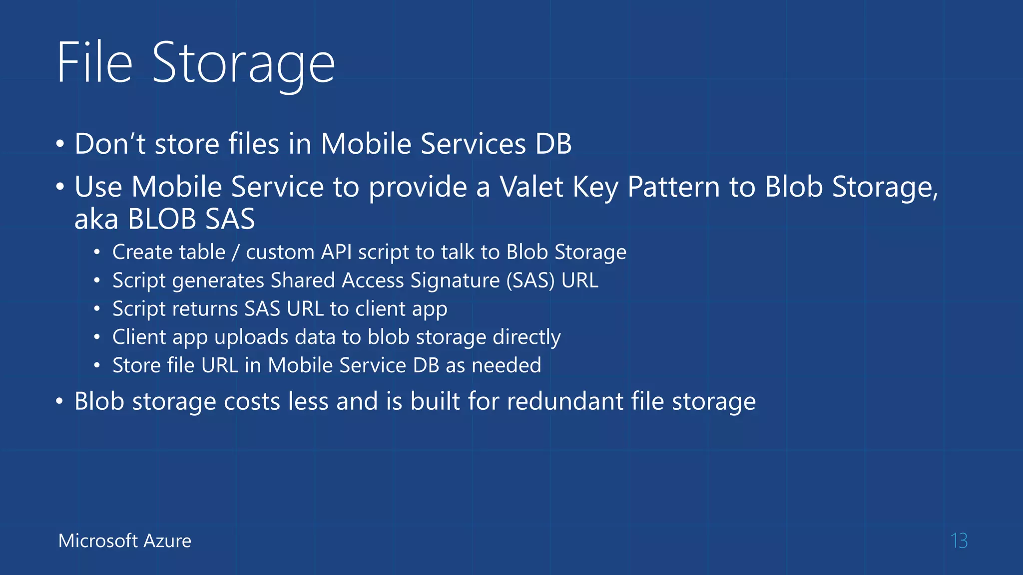 File Storage
• Don’t store files in Mobile Services DB
• Use Mobile Service to provide a Valet Key Pattern to Blob Storage,
aka BLOB SAS
• Create table / custom API script to talk to Blob Storage
• Script generates Shared Access Signature (SAS) URL
• Script returns SAS URL to client app
• Client app uploads data to blob storage directly
• Store file URL in Mobile Service DB as needed
• Blob storage costs less and is built for redundant file storage
13Microsoft Azure
 