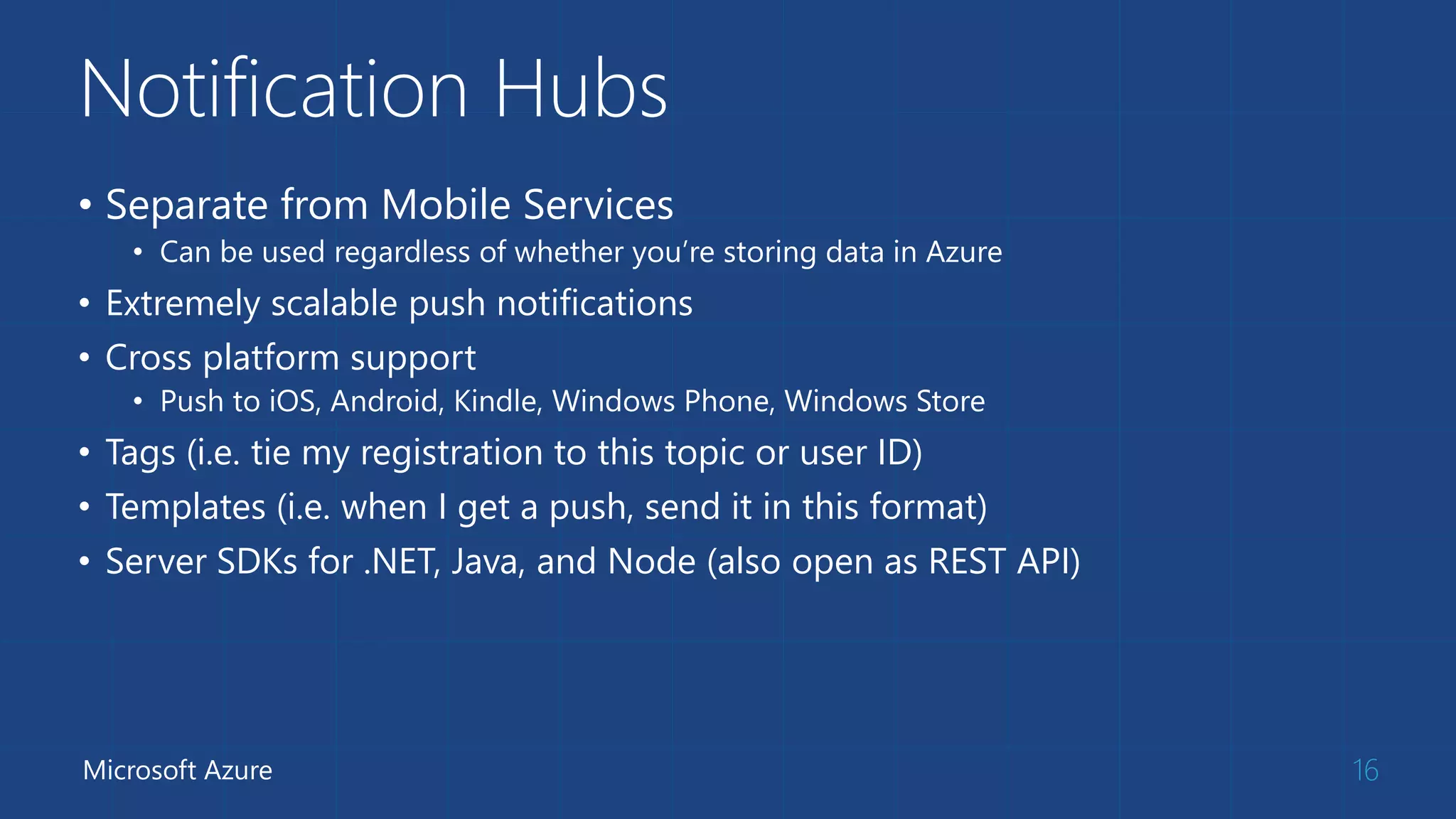 Notification Hubs
• Separate from Mobile Services
• Can be used regardless of whether you’re storing data in Azure
• Extremely scalable push notifications
• Cross platform support
• Push to iOS, Android, Kindle, Windows Phone, Windows Store
• Tags (i.e. tie my registration to this topic or user ID)
• Templates (i.e. when I get a push, send it in this format)
• Server SDKs for .NET, Java, and Node (also open as REST API)
16Microsoft Azure
 