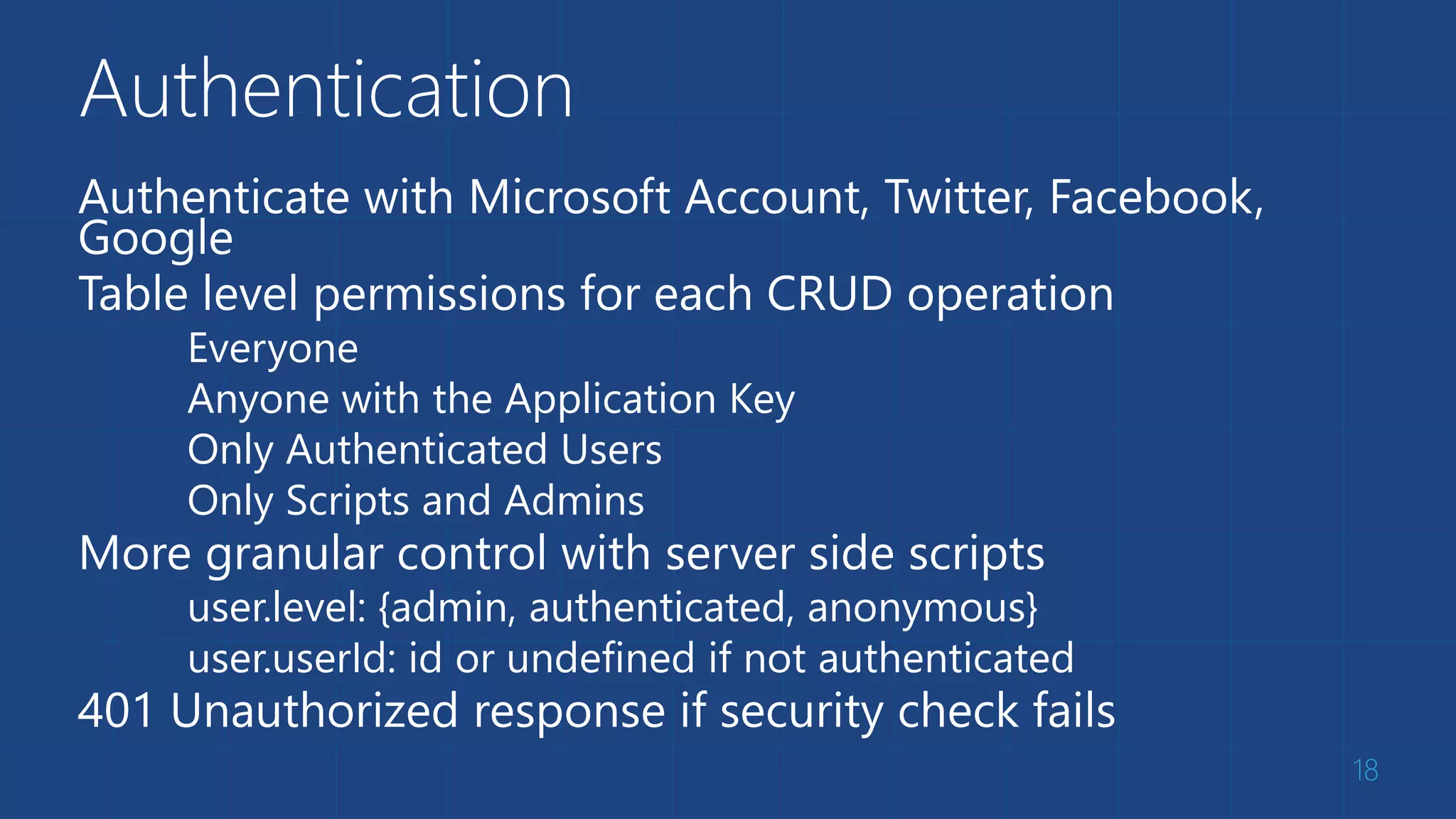 Authentication
Authenticate with Microsoft Account, Twitter, Facebook,
Google
Table level permissions for each CRUD operation
Everyone
Anyone with the Application Key
Only Authenticated Users
Only Scripts and Admins
More granular control with server side scripts
user.level: {admin, authenticated, anonymous}
user.userId: id or undefined if not authenticated
401 Unauthorized response if security check fails
18
 