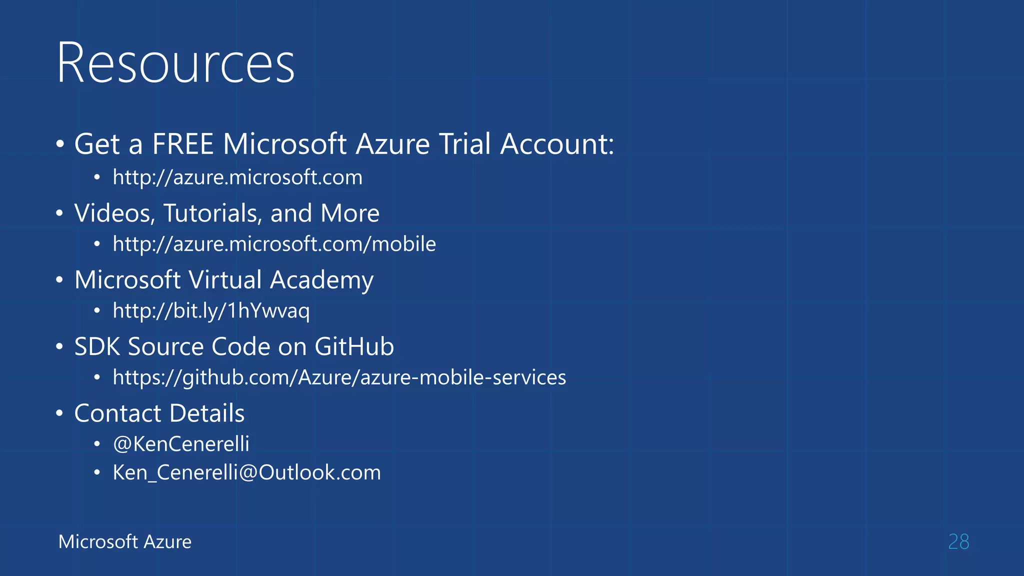Resources
• Get a FREE Microsoft Azure Trial Account:
• http://azure.microsoft.com
• Videos, Tutorials, and More
• http://azure.microsoft.com/mobile
• Microsoft Virtual Academy
• http://bit.ly/1hYwvaq
• SDK Source Code on GitHub
• https://github.com/Azure/azure-mobile-services
• Contact Details
• @KenCenerelli
• Ken_Cenerelli@Outlook.com
28Microsoft Azure
 