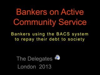 Bankers on Active
Community Service
The Delegates
London 2013
Bankers using the BACS system
to repay their debt to society
 