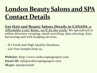 Get Hair and Beauty Salons Details in CANADA at
Affordable Cost! Relax, we'll do the work! We specialized in
online directory scraping, email searching, data cleaning, data
harvesting and web scraping services.
- It’s Fresh and High Quality Database.
- Get Free Sample from us.
Website: http://www.webscrapingexpert.com
Email ID: info@webscrapingexpert.com
Skype: nprojectshub
 
