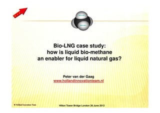 Bio-LNG case study:
    how is liquid bio-methane
an enabler for liquid natural gas?


          Peter van der Gaag
      www.hollandinnovationteam.nl




                                                   1
         Hilton Tower Bridge London 26 June 2012
 