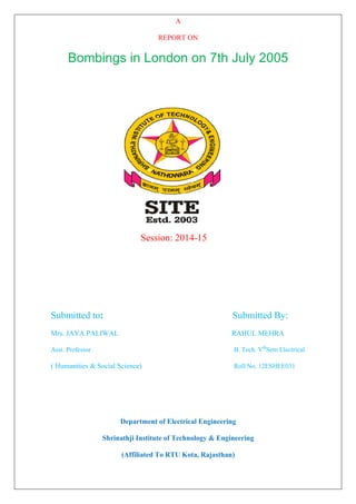 A
REPORT ON
Bombings in London on 7th July 2005
Session: 2014-15
Submitted to: Submitted By:
Mrs. JAYA PALIWAL RAHUL MEHRA
Asst. Professor B. Tech. Vth
Sem Electrical
( Humanities & Social Science) Roll No. 12ESHEE031
Department of Electrical Engineering
Shrinathji Institute of Technology & Engineering
(Affiliated To RTU Kota, Rajasthan)
 