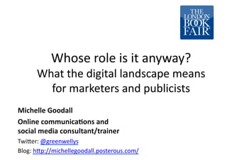 Whose	
  role	
  is	
  it	
  anyway?	
  
       What	
  the	
  digital	
  landscape	
  means	
  
         for	
  marketers	
  and	
  publicists	
  
Michelle	
  Goodall	
  
Online	
  communica0ons	
  and	
  	
  
social	
  media	
  consultant/trainer	
  
Twi:er:	
  @greenwellys	
  
Blog:	
  h:p://michellegoodall.posterous.com/	
  
 
